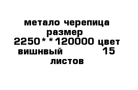 метало черепица размер  2250**120000 цвет вишнвый           15 листов